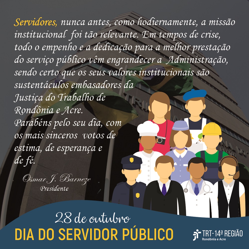 28 de outubro  DIA DO SERVIDOR PÚBLICO   Servidores, nunca antes, como hodiernamente, a missão institucional foi tão relevante. Em tempos de crise, todo o empenho e a dedicação para a melhor prestação do serviço público vêm engrandecer a Administração, sendo certo que os seus valores institucionais são sustentáculos embasadores da Justiça do Trabalho de Rondônia e Acre. Parabéns pelo seu dia, com os mais sinceros votos de estima, de esperança e de fé.    Osmar J. Barneze   Presidente