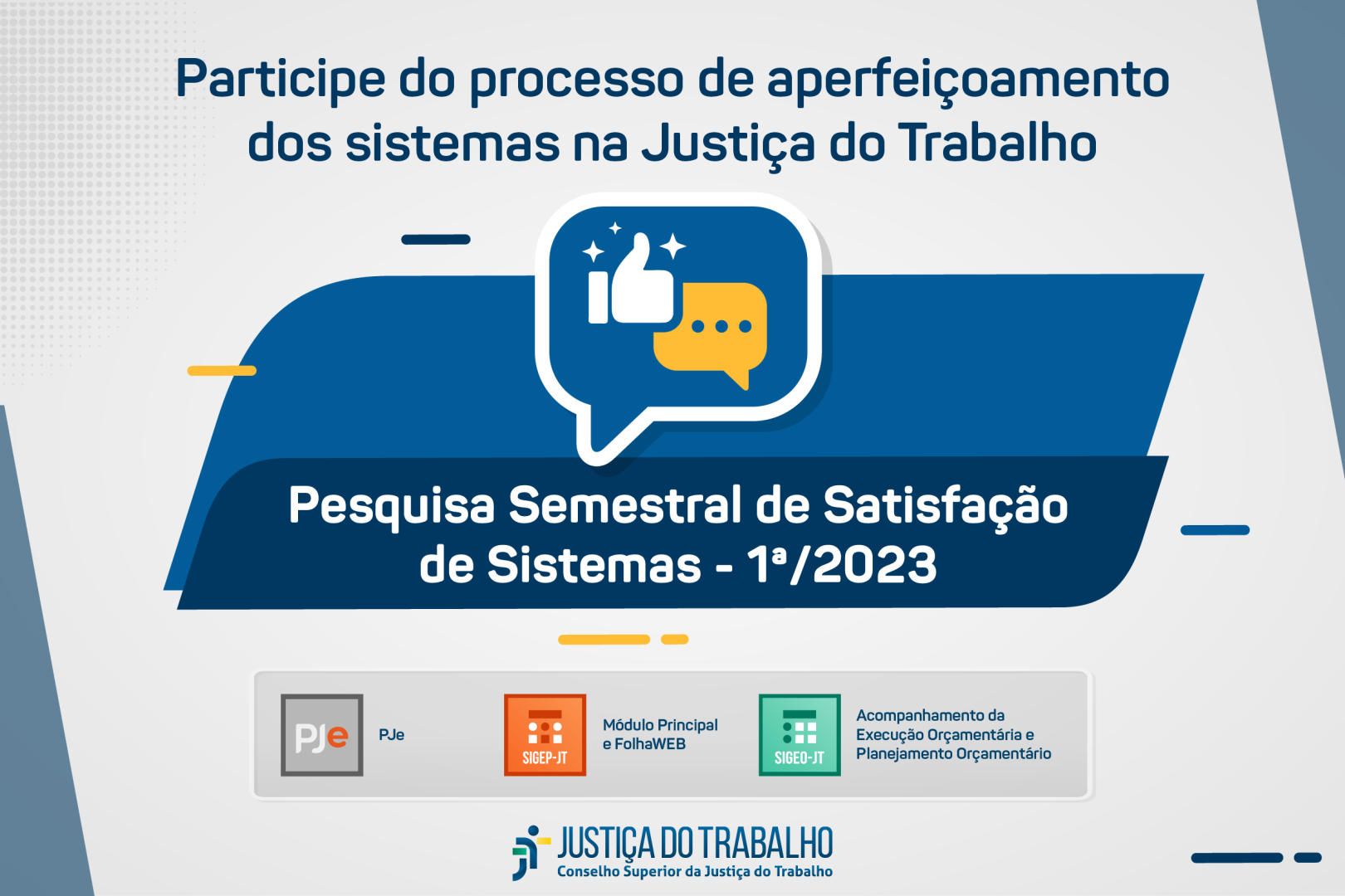 Fundo cinza com com elementos em paralelogramo ao centro em tons de azul. A frente está um balão com um ícone de uma mão fazendo "like" (polegar pra cima). Acima está escrito participe do processo de aperfeiçoamento dos sistemas da Justiça do Trabalho. Ao centro, está escrito (dentro de um dos paralelogramos) Pesquisa Semestral de Satisfação de Sistemas - 1º/2023. Abaixo os ícones quadrados dos sistemas avaliados (PJe, SIGEP-JT e SIGEO).